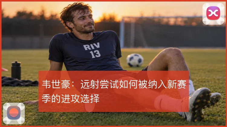 韦世豪：远射尝试如何被纳入新赛季的进攻选择