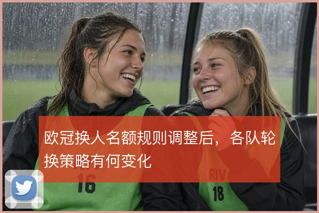 欧冠换人名额规则调整后，各队轮换策略有何变化
