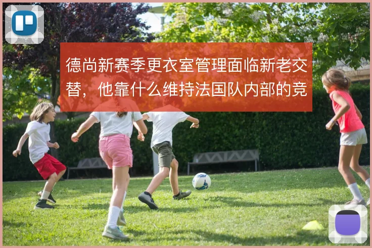 德尚新赛季更衣室管理面临新老交替，他靠什么维持法国队内部的竞争平衡