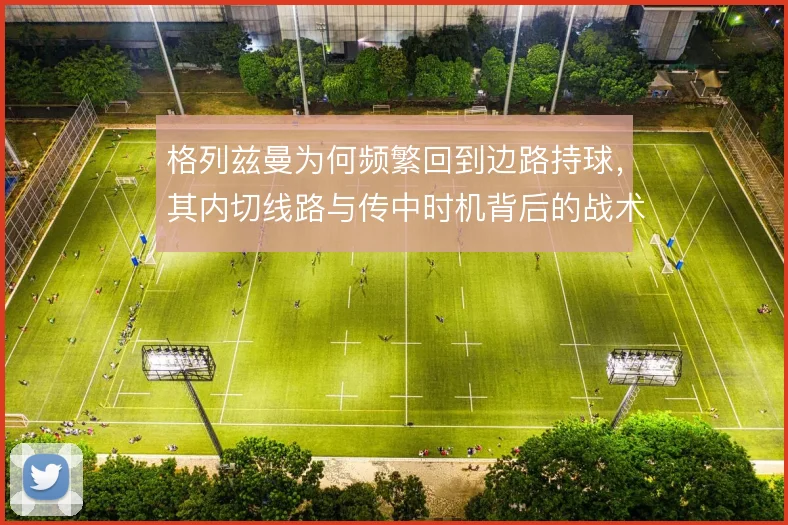格列兹曼为何频繁回到边路持球，其内切线路与传中时机背后的战术动机