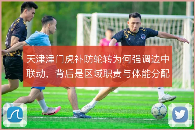 天津津门虎补防轮转为何强调边中联动，背后是区域职责与体能分配