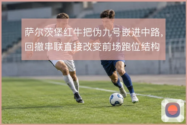 萨尔茨堡红牛把伪九号嵌进中路,回撤串联直接改变前场跑位结构