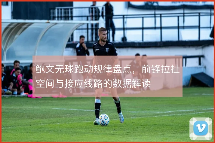 鲍文无球跑动规律盘点，前锋拉扯空间与接应线路的数据解读