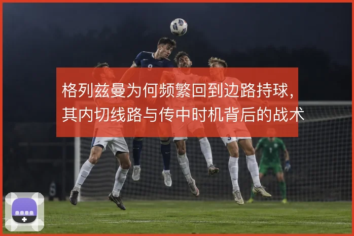 格列兹曼为何频繁回到边路持球,其内切线路与传中时机背后的战术动机