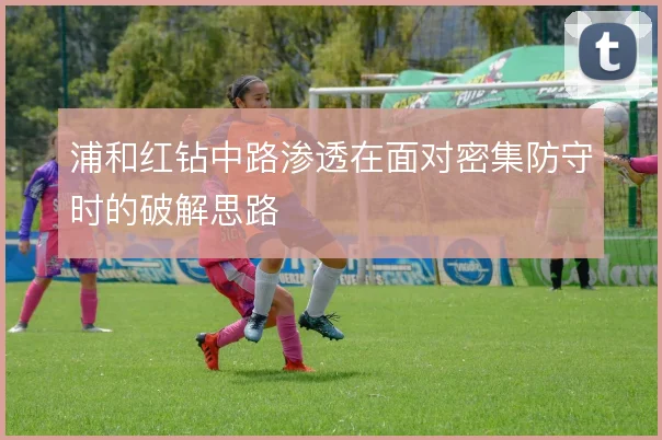 浦和红钻中路渗透在面对密集防守时的破解思路