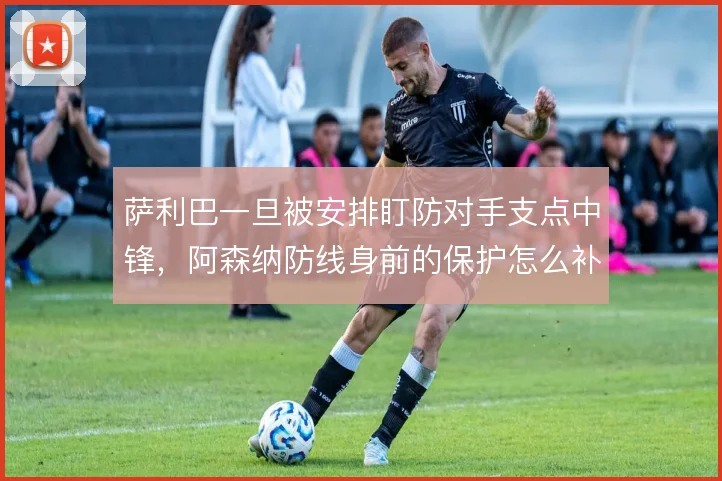 萨利巴一旦被安排盯防对手支点中锋，阿森纳防线身前的保护怎么补