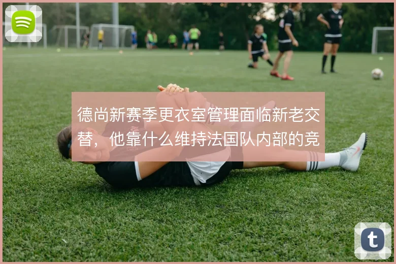 德尚新赛季更衣室管理面临新老交替，他靠什么维持法国队内部的竞争平衡