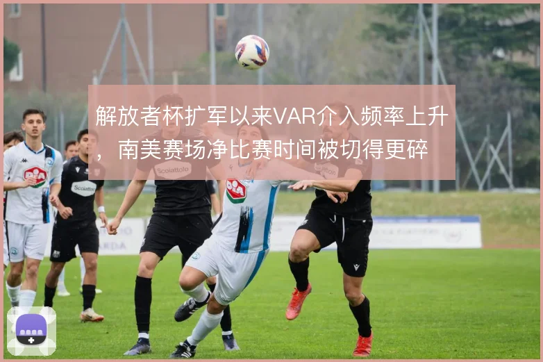 解放者杯扩军以来VAR介入频率上升，南美赛场净比赛时间被切得更碎