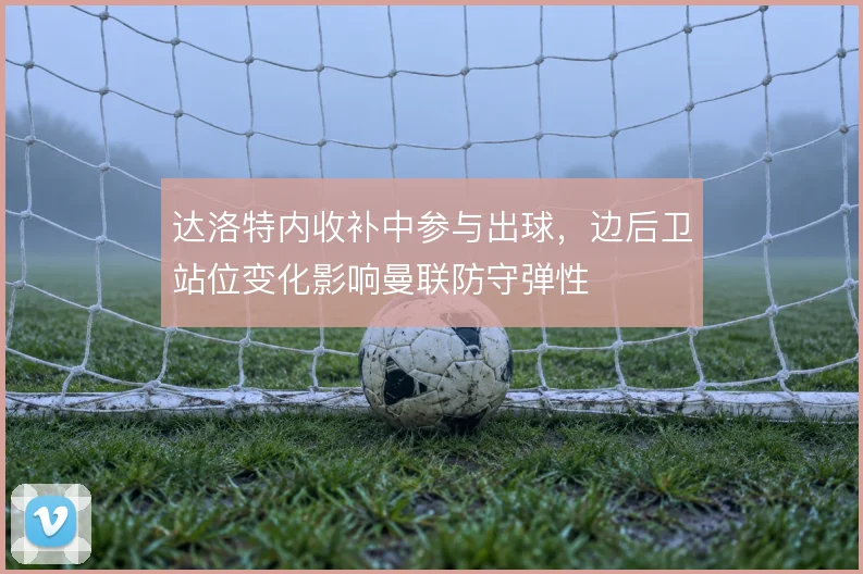 达洛特内收补中参与出球,边后卫站位变化影响曼联防守弹性