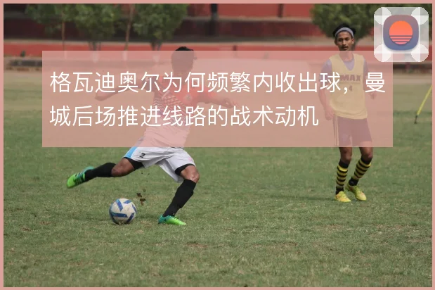 格瓦迪奥尔为何频繁内收出球,曼城后场推进线路的战术动机