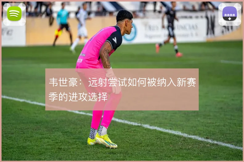 韦世豪：远射尝试如何被纳入新赛季的进攻选择