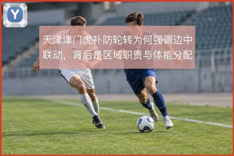 天津津门虎补防轮转为何强调边中联动，背后是区域职责与体能分配