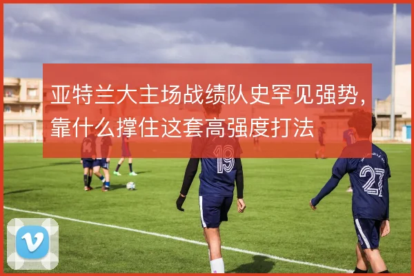 亚特兰大主场战绩队史罕见强势，靠什么撑住这套高强度打法