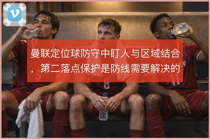 曼联定位球防守中盯人与区域结合,第二落点保护是防线需要解决的课题